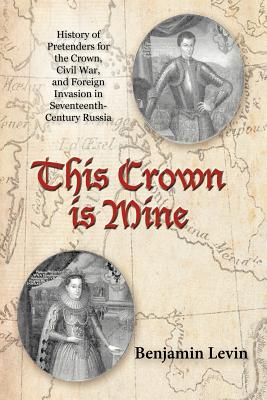 This Crown Is Mine: History of Pretenders for the Crown, Civil War, and Foreign Invasion in Seventeenth-Century Russia - Levin, Benjamin