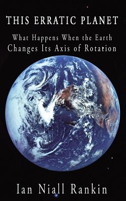This Erratic Planet: What Happens When the Earth Changes Its Axis of Rotation - Rankin, Ian Niall