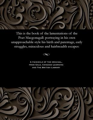 This Is the Book of the Lamentations of the Poet Macgonagall: Portraying in His Own Unapproachable Style His Birth and Parentage, Early Struggles, Miraculous and Hairbreadth Escapes: - McGonagall, William