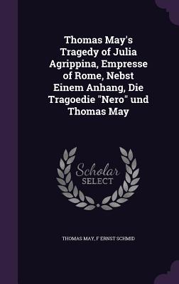 Thomas May's Tragedy of Julia Agrippina, Empresse of Rome, Nebst Einem Anhang, Die Tragoedie "Nero" und Thomas May - May, Thomas, Dr., and Schmid, F Ernst