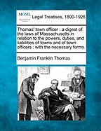 Thomas' Town Officer: A Digest of the Laws of Massachusetts in Relation to the Powers, Duties, and Liabilities of Towns and of Town Officers: With the Necessary Forms.