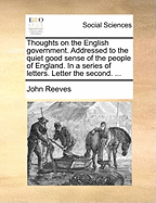 Thoughts on the English Government. Addressed to the Quiet Good Sense of the People of England. in a Series of Letters. Letter the First ..
