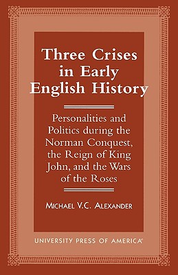 Three Crises in Early English History: Personalities and Politics During the Norman Conquest, the Reign of King John, and the Wars of the Roses - Alexander, Michael V C