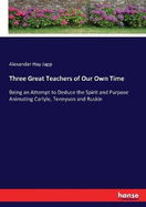 Three Great Teachers of Our Own Time: Being an Attempt to Deduce the Spirit and Purpose Animating Carlyle, Tennyson and Ruskin