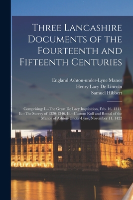 Three Lancashire Documents of the Fourteenth and Fifteenth Centuries: Comprising: I.--The Great De Lacy Inquisition, Feb. 16, 1311. Ii.--The Survey of 1320-1346. Iii.--Custom Roll and Rental of the Manor of Ashton-Under-Lyne, November 11, 1422 - De Lincoln, Henry Lacy, and Hibbert, Samuel, and Ashton-Under-Lyne Manor, England