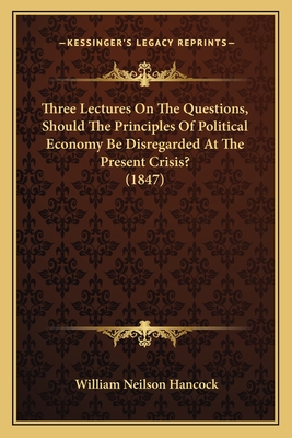 Three Lectures on the Questions, Should the Principles of Political Economy Be Disregarded at the Present Crisis? (1847) - Hancock, William Neilson