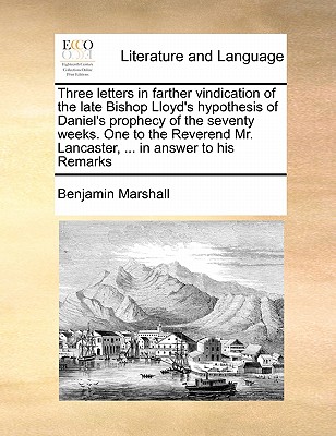 Three Letters in Farther Vindication of the Late Bishop Lloyd's Hypothesis of Daniel's Prophecy of the Seventy Weeks. One to the Reverend Mr. Lancaster, ... in Answer to His Remarks - Marshall, Benjamin