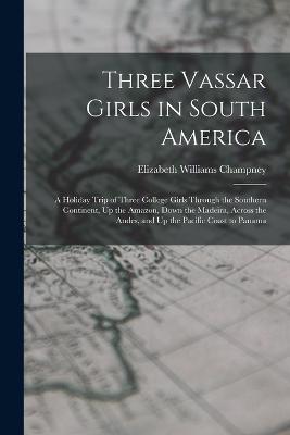 Three Vassar Girls in South America: A Holiday Trip of Three College Girls Through the Southern Continent, Up the Amazon, Down the Madeira, Across the Andes, and Up the Pacific Coast to Panama - Champney, Elizabeth Williams