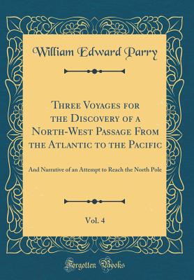 Three Voyages for the Discovery of a North-West Passage from the Atlantic to the Pacific, Vol. 4: And Narrative of an Attempt to Reach the North Pole (Classic Reprint) - Parry, William Edward, Sir