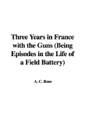 Three Years in France with the Guns (Being Episodes in the Life of a Field Battery)