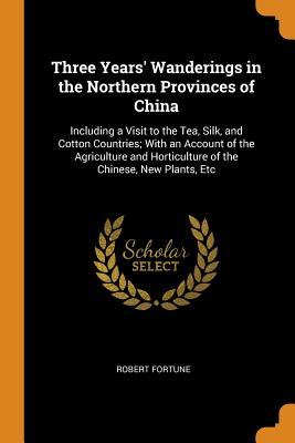 Three Years' Wanderings in the Northern Provinces of China: Including a Visit to the Tea, Silk, and Cotton Countries; With an Account of the Agriculture and Horticulture of the Chinese, New Plants, Etc - Fortune, Robert