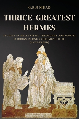 Thrice-Greatest Hermes: Studies in Hellenistic Theosophy and Gnosis (3 books in One ) Volumes I-II-III (Annotated) - Mead, G R S