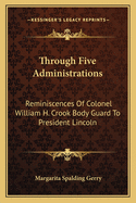 Through Five Administrations: Reminiscences of Colonel William H. Crook Body Guard to President Lincoln