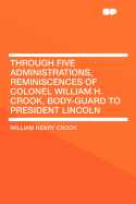 Through Five Administrations, Reminiscences of Colonel William H. Crook, Body-Guard to President Lincoln