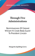 Through Five Administrations: Reminiscences Of Colonel William H. Crook Body Guard To President Lincoln