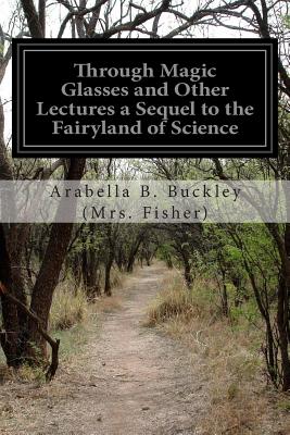 Through Magic Glasses and Other Lectures a Sequel to the Fairyland of Science - (Mrs Fisher), Arabella B Buckley