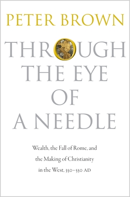 Through the Eye of a Needle: Wealth, the Fall of Rome, and the Making of Christianity in the West, 350-550 AD - Brown, Peter