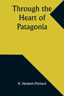 Through the Heart of Patagonia - Hesketh-Prichard, H