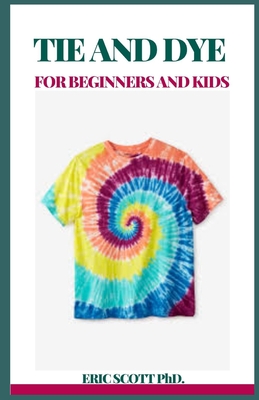 Tie and Dye for Beginners and Kids: Insructions to Make Awesome Examples, Gain proficiency with the Insider facts of Paper, Strips, Circles, Twirls, and More, for Both Children and Grow-ups - Scott, Eric, PhD