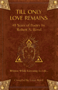 Till Only Love Remains: 40 Years of Poetry by Robert A. Revel