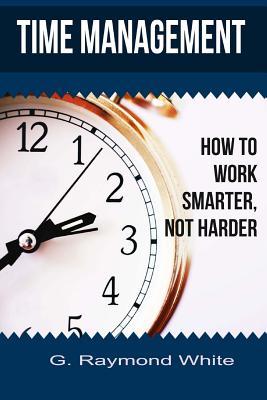 Time Management: How to Work Smarter, Not Harder - White, G Raymond