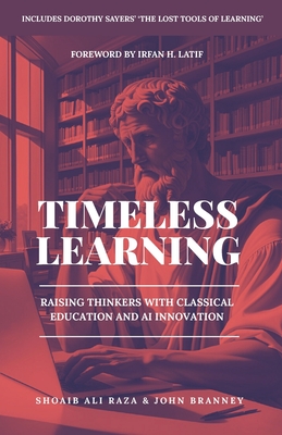 Timeless Learning: Raising Thinkers with Classical Education and AI Innovation: Includes: Dorothy Sayers' Lost Tools of Learning - Branney, John, and Latif, Irfan H (Foreword by), and Raza, Shoaib A