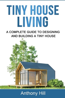 Tiny House Living: A Complete Guide to Designing and Building a Tiny House - Hill, Anthony