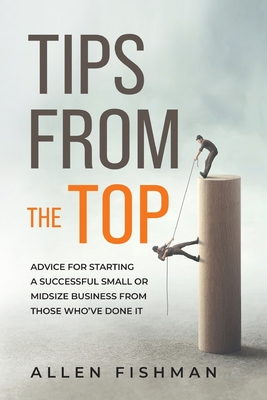 Tips from the Top: Advice for Starting a Successful Small or Midsize Business from Those Who've Done It - Fishman, Allen E
