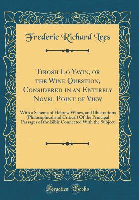 Tirosh Lo Yayin, or the Wine Question, Considered in an Entirely Novel Point of View: With a Scheme of Hebrew Wines, and Illustrations (Philosophical and Critical) of the Principal Passages of the Bible Connected with the Subject (Classic Reprint) - Lees, Frederic Richard
