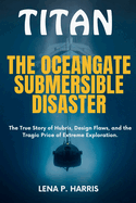 Titan: THE OCEANGATE SUBMERSIBLE DISASTER: The True Story of Hubris, Design Flaws, and the Tragic Price of Extreme Exploration