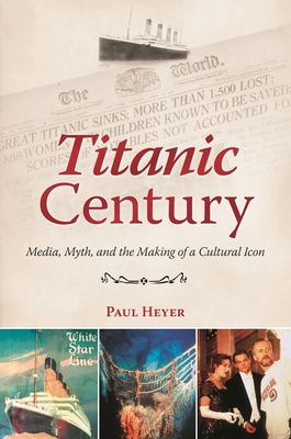 Titanic Century: Media, Myth, and the Making of a Cultural Icon - Heyer, Paul