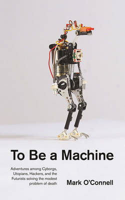 To Be a Machine: Adventures Among Cyborgs, Utopians, Hackers, and the Futurists Solving the Modest Problem of Death - O'Connell, Mark