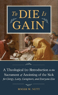 To Die Is Gain: A Theological (Re-) Introduction to the Sacrament of Anointing of the Sick for Clergy, Laity, Caregivers, and Everyone Else