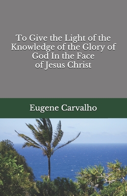 To Give the Light of the Knowledge of the Glory of God In the Face of Jesus Christ - Carvalho, Eugene