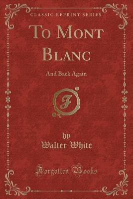 To Mont Blanc: And Back Again (Classic Reprint) - White, Walter