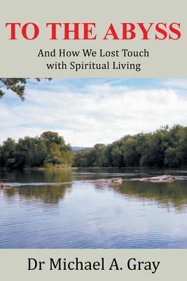 To The Abyss: And How We Lost Touch with Spiritual Living - Gray, Michael A, Dr.