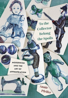 To the Collector Belong the Spoils: Modernism and the Art of Appropriation - Pfeifer, Annie