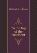 To the Top of the Continent - Cook, Frederick Albert