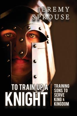To Train Up a Knight: Training Sons to Serve King and Kingdom - Sprouse, Jeremy, and McRady, Tonja (Editor), and Giselbach, Ben (Designer)