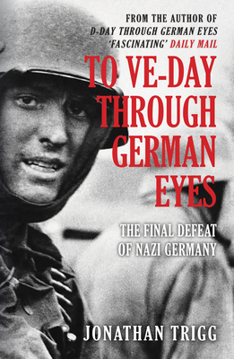 To Ve-Day Through German Eyes: The Final Defeat of Nazi Germany - Trigg, Jonathan