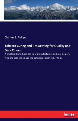 Tobacco Curing and Resweating for Quality and Dark Colors: A practical hand-book for cigar manufacturers and leaf dealers who are licensed to use the patents of Charles S. Philips - Philips, Charles S