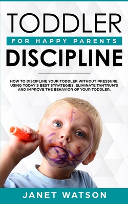 Toddler Discipline: How To Discipline Your Toddler Without Pressure. Using Today's Best Strategies, Eliminate Tantrum's and Improve the Behavior of Your Toddler. For Happy Parents. - Watson, Janet