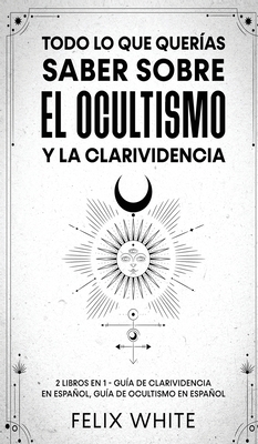 Todo lo que Quer?as Saber Sobre el Ocultismo y la Clarividencia: 2 Libros en 1 - Gu?a de Clarividencia en Espaol, Gu?a de Ocultismo en Espaol - White, Felix