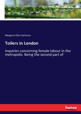 Toilers in London: Inquiries concerning female labour in the metropolis. Being the second part of - Harkness, Margaret Elise