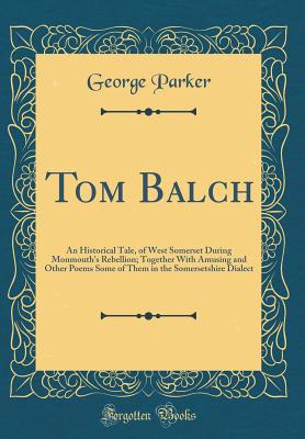 Tom Balch: An Historical Tale, of West Somerset During Monmouth's Rebellion; Together with Amusing and Other Poems Some of Them in the Somersetshire Dialect (Classic Reprint) - Parker, George