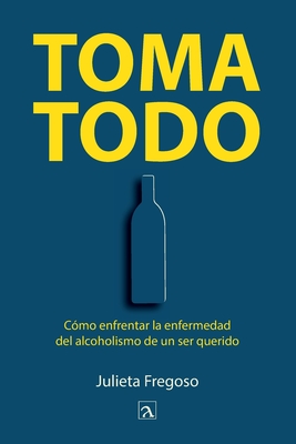 Toma todo: C?mo enfrentar la enfermedad del alcoholismo de un ser querido - Fregoso, Julieta, and Gonzalez, Yeana