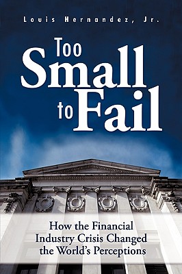 Too Small to Fail: How the Financial Industry Crisis Changed the World's Perceptions - Hernandez, Louis, Jr.