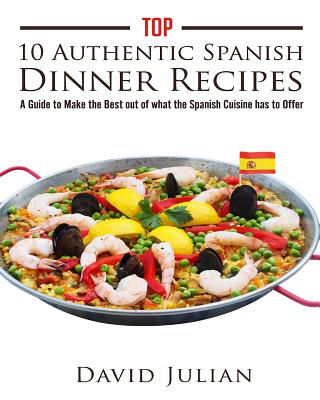 Top 10 Authentic Spanish Dinner Recipes: A Guide to Make the Best out of what the Spanish Cuisine has to Offer - Rojo, Melina (Editor), and Julian, David
