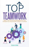 Top Teamwork: Master Team Building and Management at Your Workplace by Using the Skills Learned in This Book