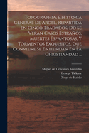 Topographia, E Historia General De Argel, Repartida En Cinco Tradados, Do Se Veran Casos Estraos, Muertes Espantosas, Y Tormentos Exquisitos, Que Conviene Se Entiendan En La Christiandad ...